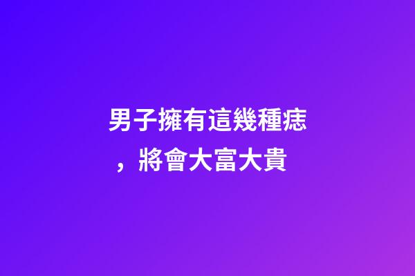 男子擁有這幾種痣，將會大富大貴